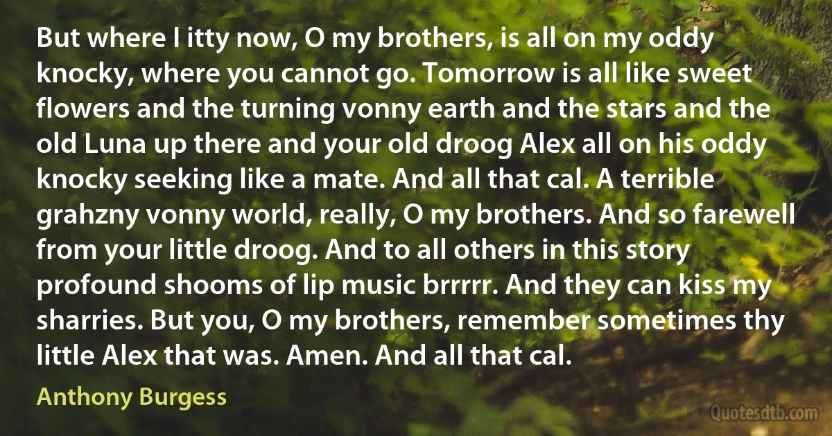 But where I itty now, O my brothers, is all on my oddy knocky, where you cannot go. Tomorrow is all like sweet flowers and the turning vonny earth and the stars and the old Luna up there and your old droog Alex all on his oddy knocky seeking like a mate. And all that cal. A terrible grahzny vonny world, really, O my brothers. And so farewell from your little droog. And to all others in this story profound shooms of lip music brrrrr. And they can kiss my sharries. But you, O my brothers, remember sometimes thy little Alex that was. Amen. And all that cal. (Anthony Burgess)