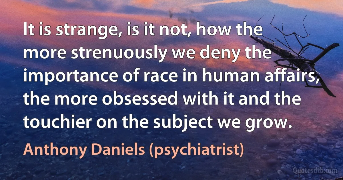 It is strange, is it not, how the more strenuously we deny the importance of race in human affairs, the more obsessed with it and the touchier on the subject we grow. (Anthony Daniels (psychiatrist))