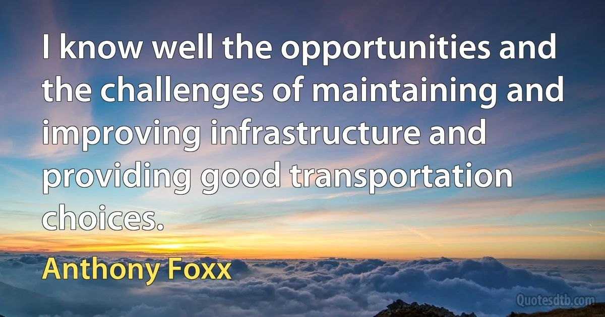 I know well the opportunities and the challenges of maintaining and improving infrastructure and providing good transportation choices. (Anthony Foxx)