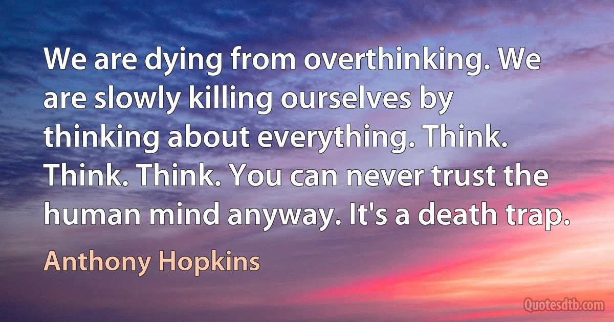 We are dying from overthinking. We are slowly killing ourselves by thinking about everything. Think. Think. Think. You can never trust the human mind anyway. It's a death trap. (Anthony Hopkins)