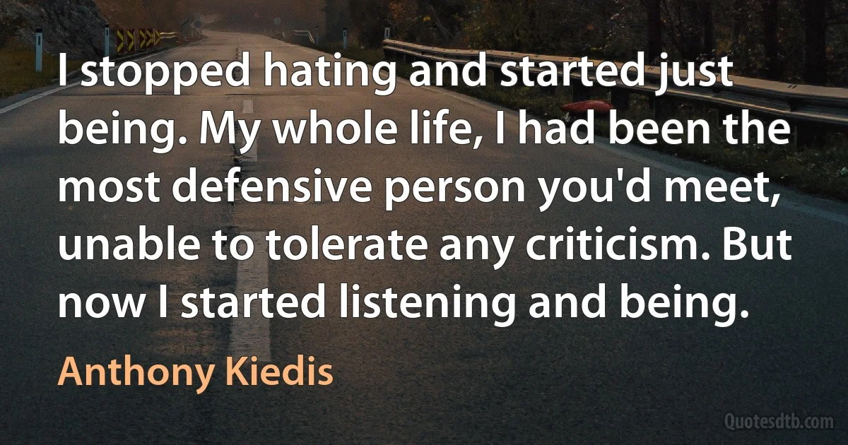 I stopped hating and started just being. My whole life, I had been the most defensive person you'd meet, unable to tolerate any criticism. But now I started listening and being. (Anthony Kiedis)