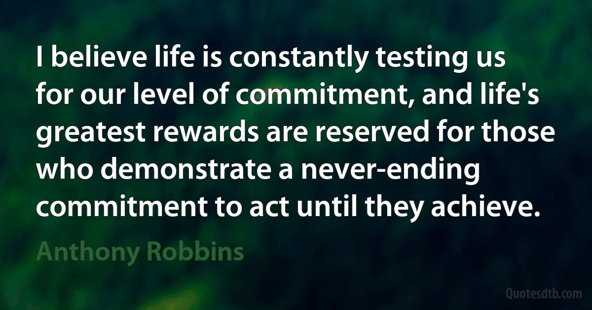 I believe life is constantly testing us for our level of commitment, and life's greatest rewards are reserved for those who demonstrate a never-ending commitment to act until they achieve. (Anthony Robbins)