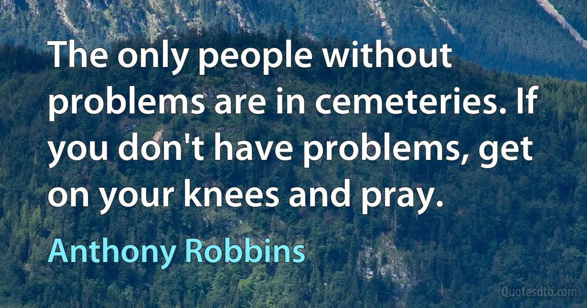 The only people without problems are in cemeteries. If you don't have problems, get on your knees and pray. (Anthony Robbins)