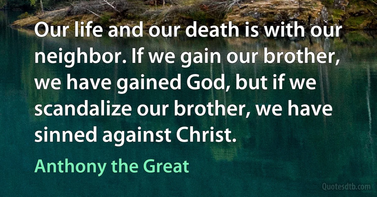 Our life and our death is with our neighbor. If we gain our brother, we have gained God, but if we scandalize our brother, we have sinned against Christ. (Anthony the Great)