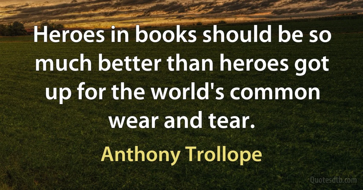 Heroes in books should be so much better than heroes got up for the world's common wear and tear. (Anthony Trollope)