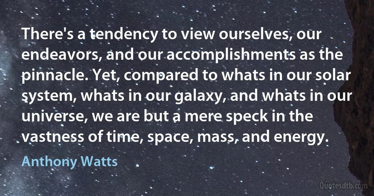 There's a tendency to view ourselves, our endeavors, and our accomplishments as the pinnacle. Yet, compared to whats in our solar system, whats in our galaxy, and whats in our universe, we are but a mere speck in the vastness of time, space, mass, and energy. (Anthony Watts)