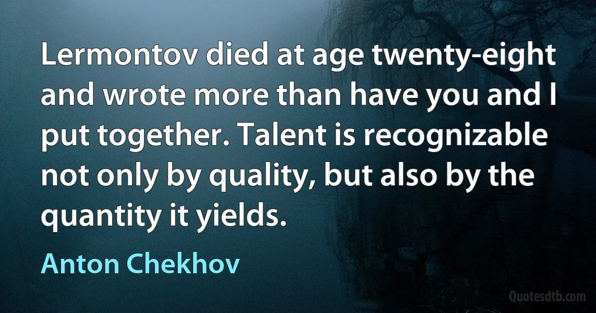 Lermontov died at age twenty-eight and wrote more than have you and I put together. Talent is recognizable not only by quality, but also by the quantity it yields. (Anton Chekhov)