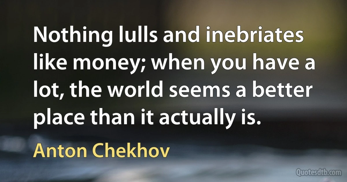 Nothing lulls and inebriates like money; when you have a lot, the world seems a better place than it actually is. (Anton Chekhov)