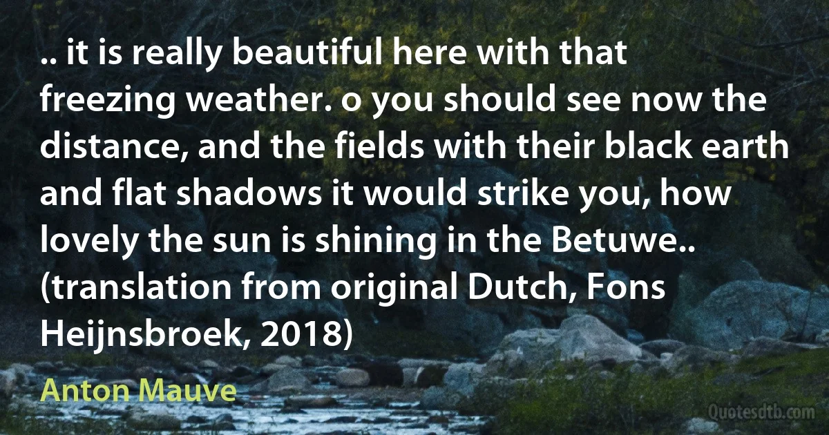 .. it is really beautiful here with that freezing weather. o you should see now the distance, and the fields with their black earth and flat shadows it would strike you, how lovely the sun is shining in the Betuwe.. (translation from original Dutch, Fons Heijnsbroek, 2018) (Anton Mauve)