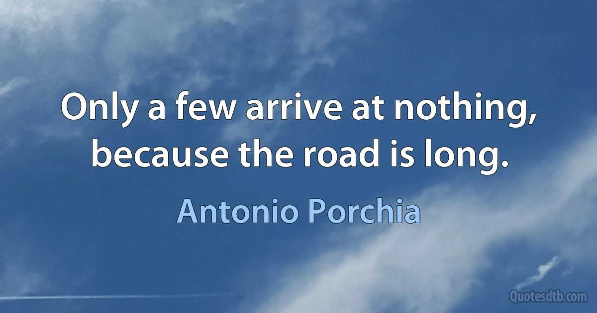 Only a few arrive at nothing, because the road is long. (Antonio Porchia)