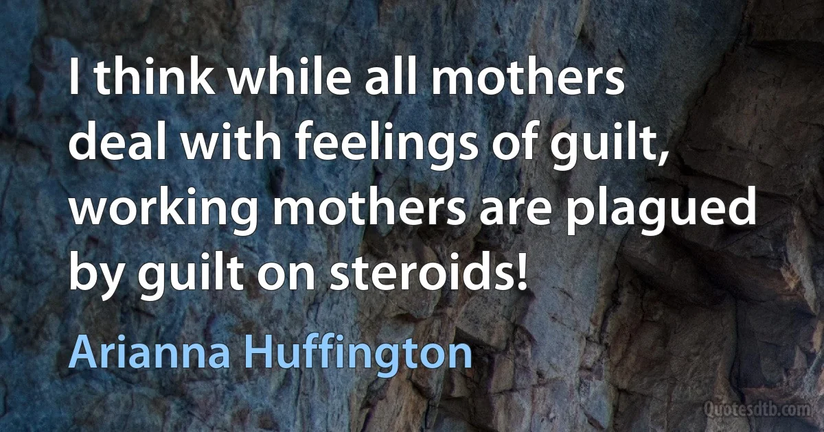 I think while all mothers deal with feelings of guilt, working mothers are plagued by guilt on steroids! (Arianna Huffington)