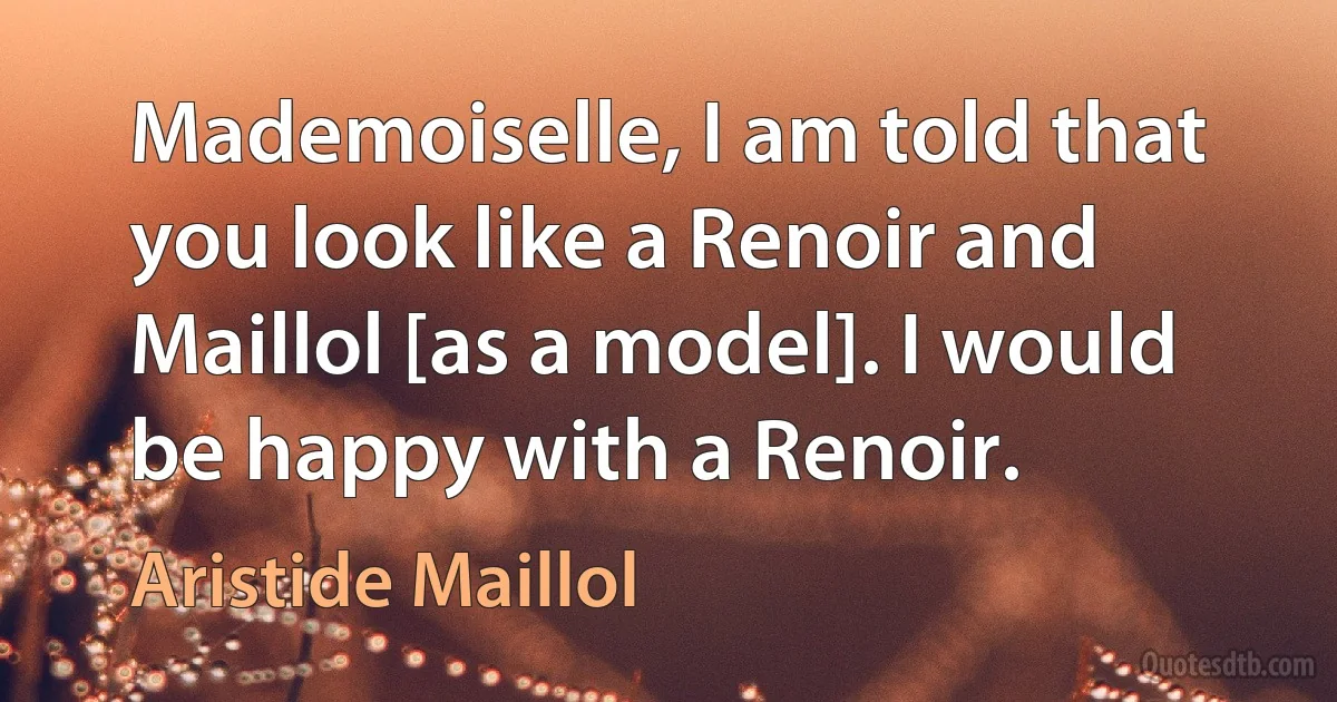 Mademoiselle, I am told that you look like a Renoir and Maillol [as a model]. I would be happy with a Renoir. (Aristide Maillol)