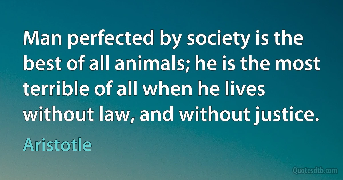 Man perfected by society is the best of all animals; he is the most terrible of all when he lives without law, and without justice. (Aristotle)