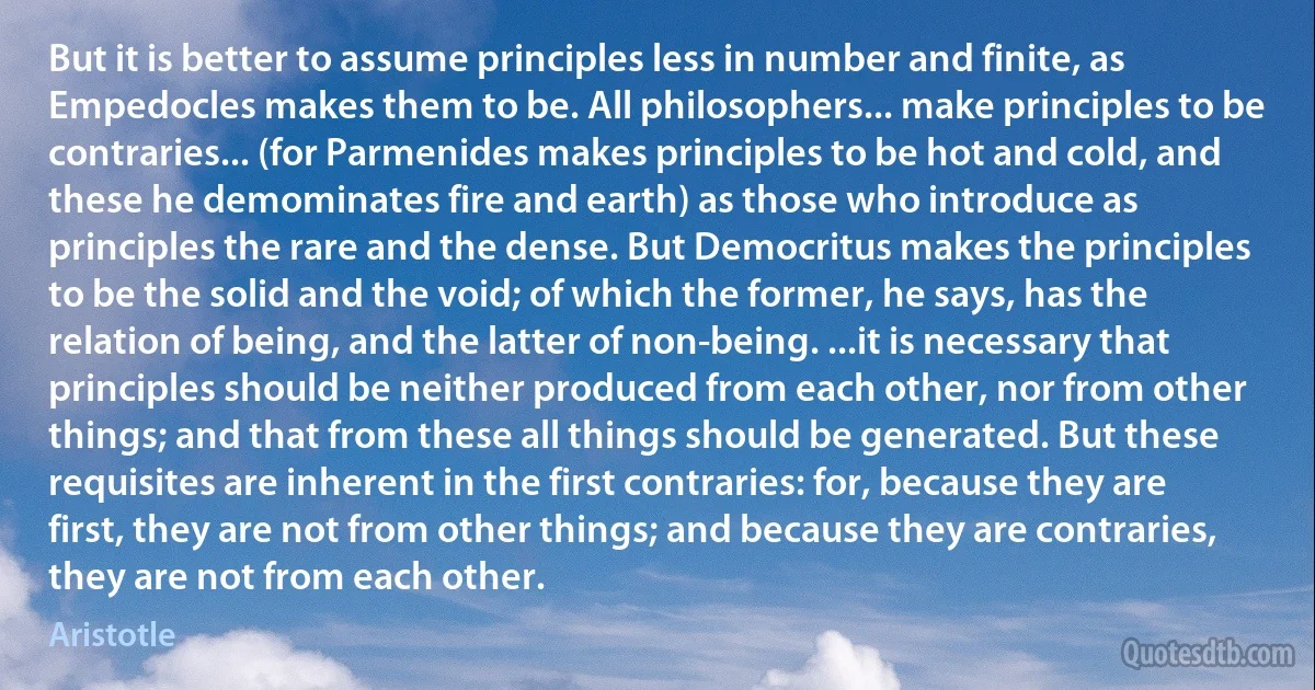 But it is better to assume principles less in number and finite, as Empedocles makes them to be. All philosophers... make principles to be contraries... (for Parmenides makes principles to be hot and cold, and these he demominates fire and earth) as those who introduce as principles the rare and the dense. But Democritus makes the principles to be the solid and the void; of which the former, he says, has the relation of being, and the latter of non-being. ...it is necessary that principles should be neither produced from each other, nor from other things; and that from these all things should be generated. But these requisites are inherent in the first contraries: for, because they are first, they are not from other things; and because they are contraries, they are not from each other. (Aristotle)