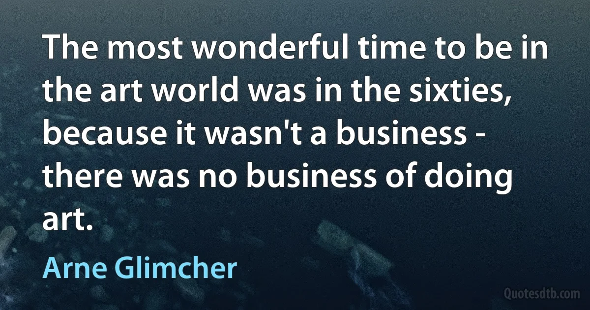 The most wonderful time to be in the art world was in the sixties, because it wasn't a business - there was no business of doing art. (Arne Glimcher)