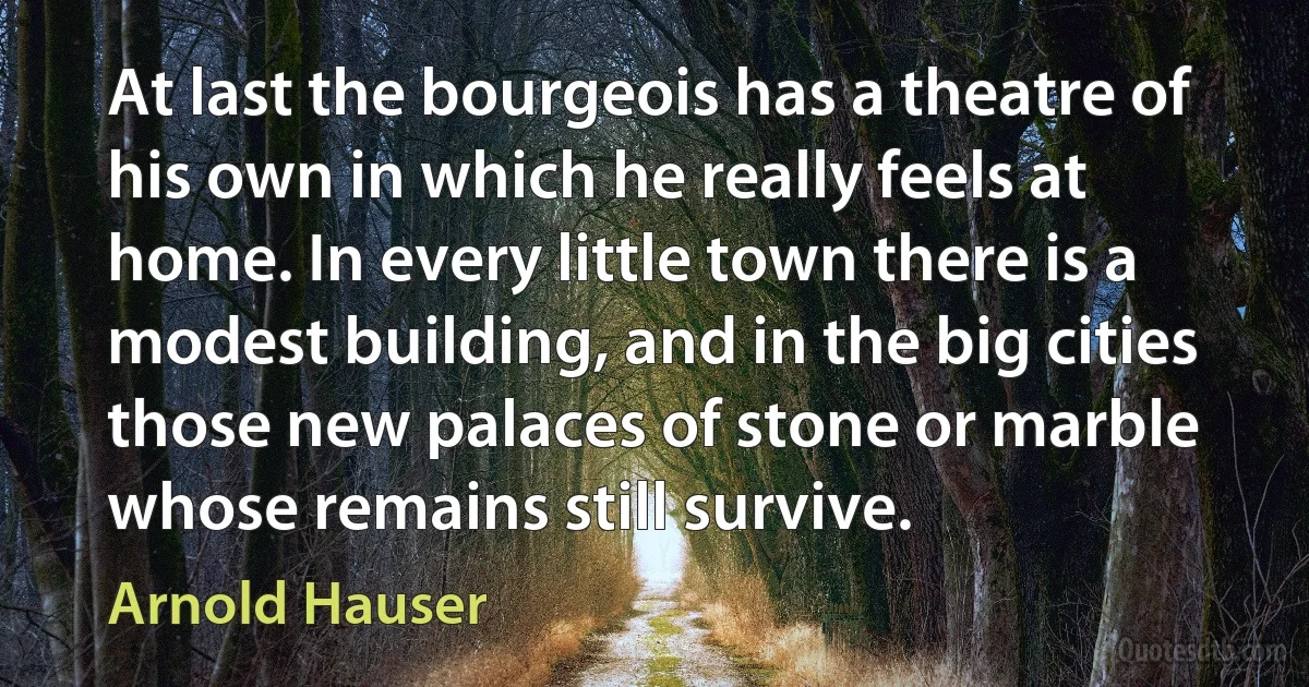 At last the bourgeois has a theatre of his own in which he really feels at home. In every little town there is a modest building, and in the big cities those new palaces of stone or marble whose remains still survive. (Arnold Hauser)