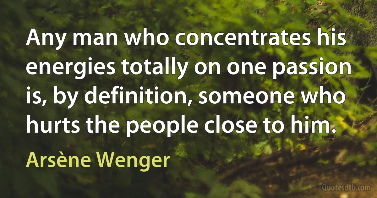 Any man who concentrates his energies totally on one passion is, by definition, someone who hurts the people close to him. (Arsène Wenger)