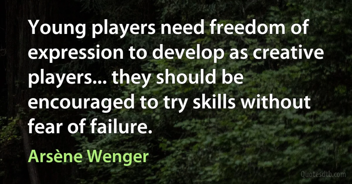 Young players need freedom of expression to develop as creative players... they should be encouraged to try skills without fear of failure. (Arsène Wenger)