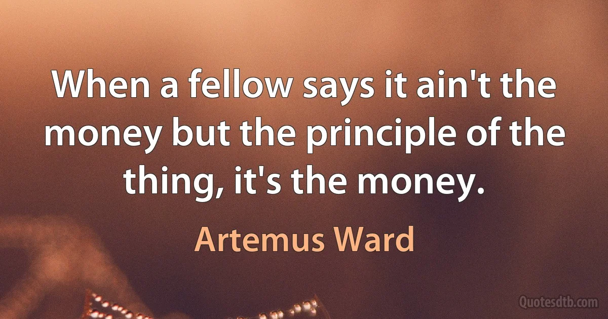 When a fellow says it ain't the money but the principle of the thing, it's the money. (Artemus Ward)