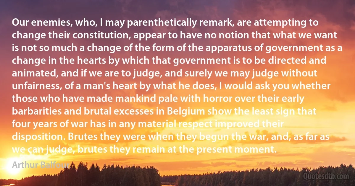 Our enemies, who, I may parenthetically remark, are attempting to change their constitution, appear to have no notion that what we want is not so much a change of the form of the apparatus of government as a change in the hearts by which that government is to be directed and animated, and if we are to judge, and surely we may judge without unfairness, of a man's heart by what he does, I would ask you whether those who have made mankind pale with horror over their early barbarities and brutal excesses in Belgium show the least sign that four years of war has in any material respect improved their disposition. Brutes they were when they begun the war, and, as far as we can judge, brutes they remain at the present moment. (Arthur Balfour)