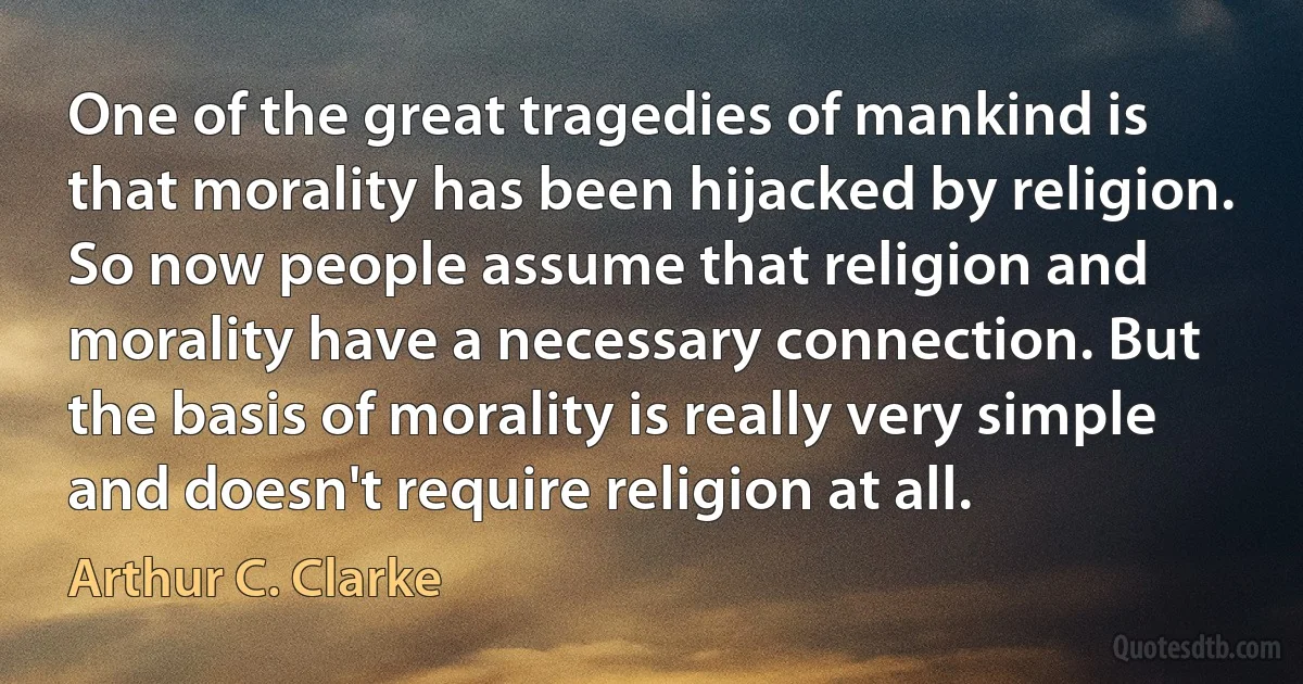 One of the great tragedies of mankind is that morality has been hijacked by religion. So now people assume that religion and morality have a necessary connection. But the basis of morality is really very simple and doesn't require religion at all. (Arthur C. Clarke)