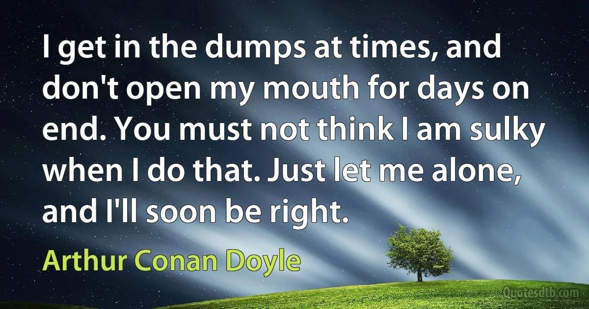 I get in the dumps at times, and don't open my mouth for days on end. You must not think I am sulky when I do that. Just let me alone, and I'll soon be right. (Arthur Conan Doyle)