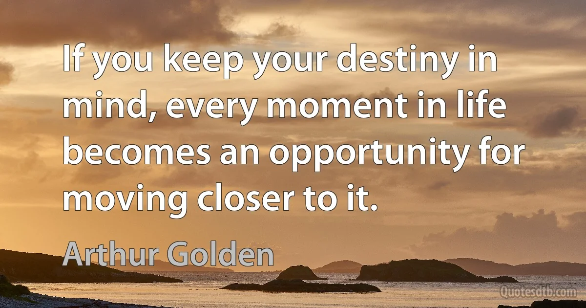 If you keep your destiny in mind, every moment in life becomes an opportunity for moving closer to it. (Arthur Golden)