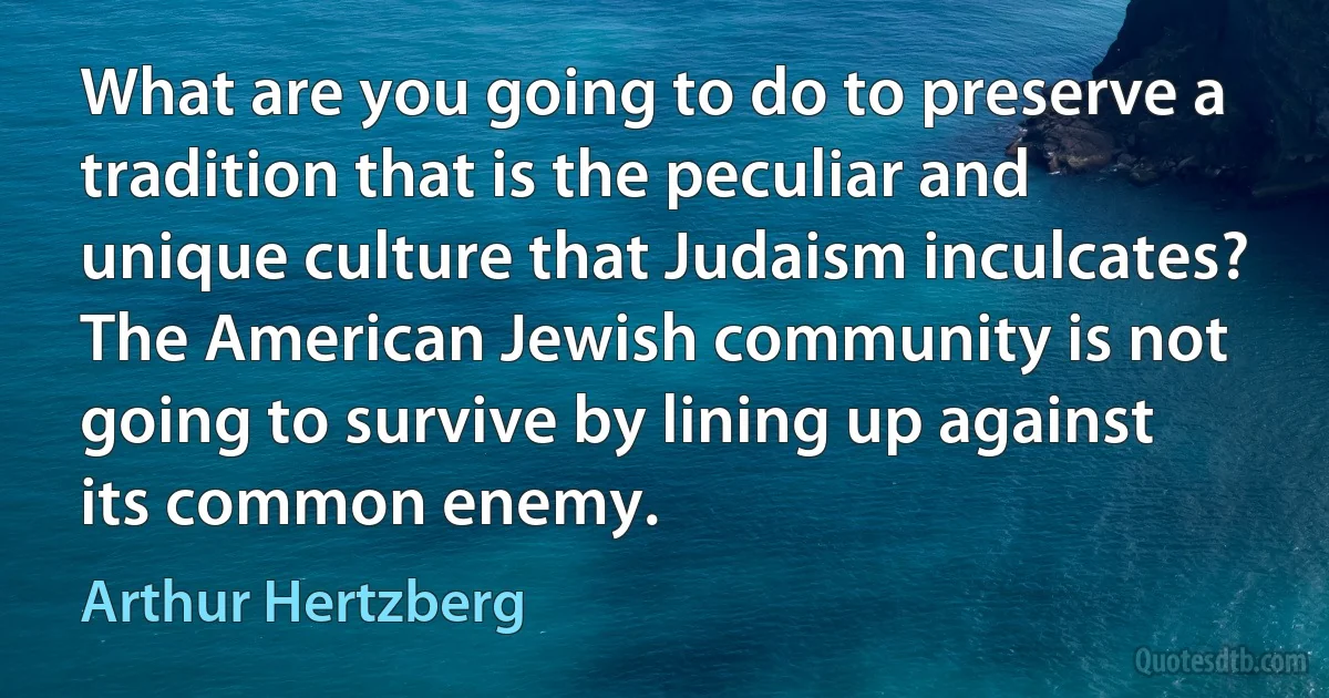 What are you going to do to preserve a tradition that is the peculiar and unique culture that Judaism inculcates? The American Jewish community is not going to survive by lining up against its common enemy. (Arthur Hertzberg)