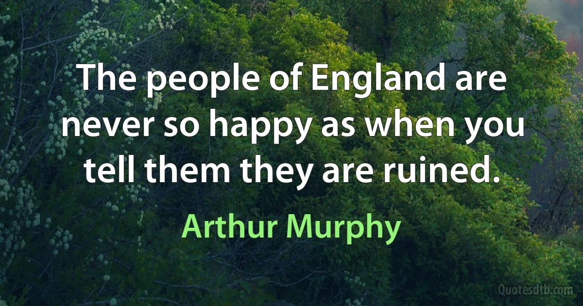 The people of England are never so happy as when you tell them they are ruined. (Arthur Murphy)