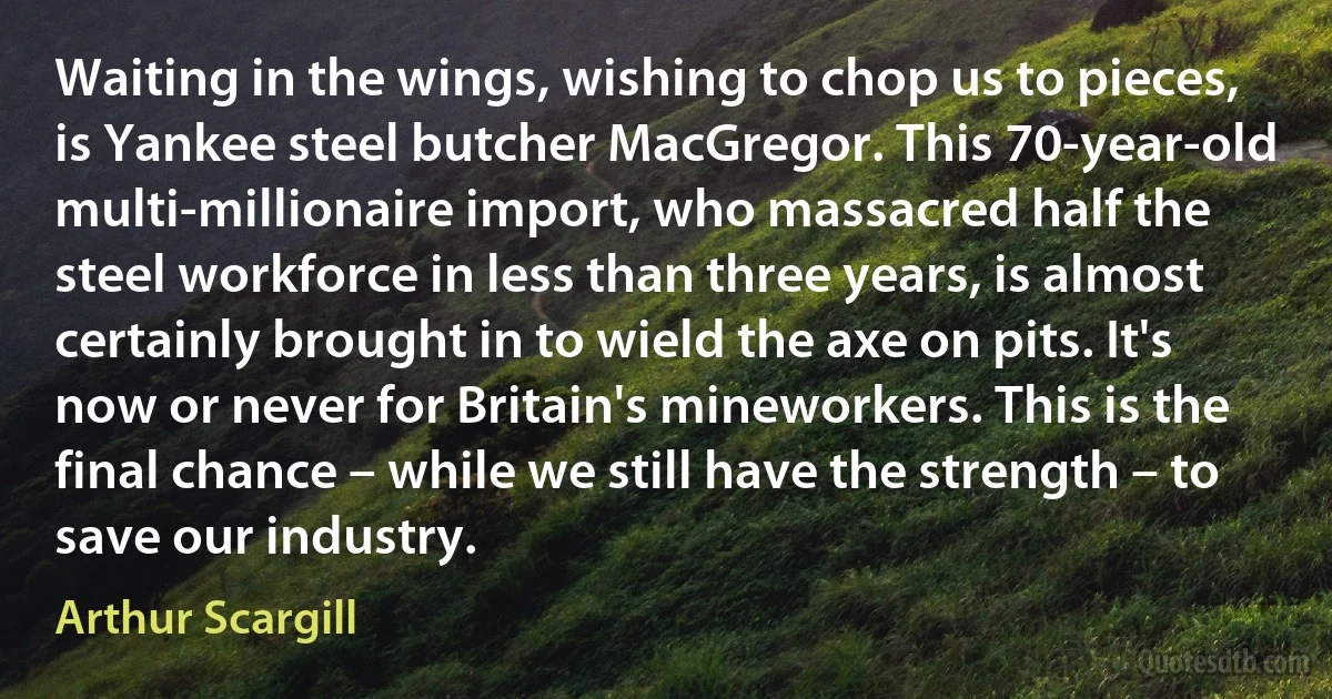 Waiting in the wings, wishing to chop us to pieces, is Yankee steel butcher MacGregor. This 70-year-old multi-millionaire import, who massacred half the steel workforce in less than three years, is almost certainly brought in to wield the axe on pits. It's now or never for Britain's mineworkers. This is the final chance – while we still have the strength – to save our industry. (Arthur Scargill)