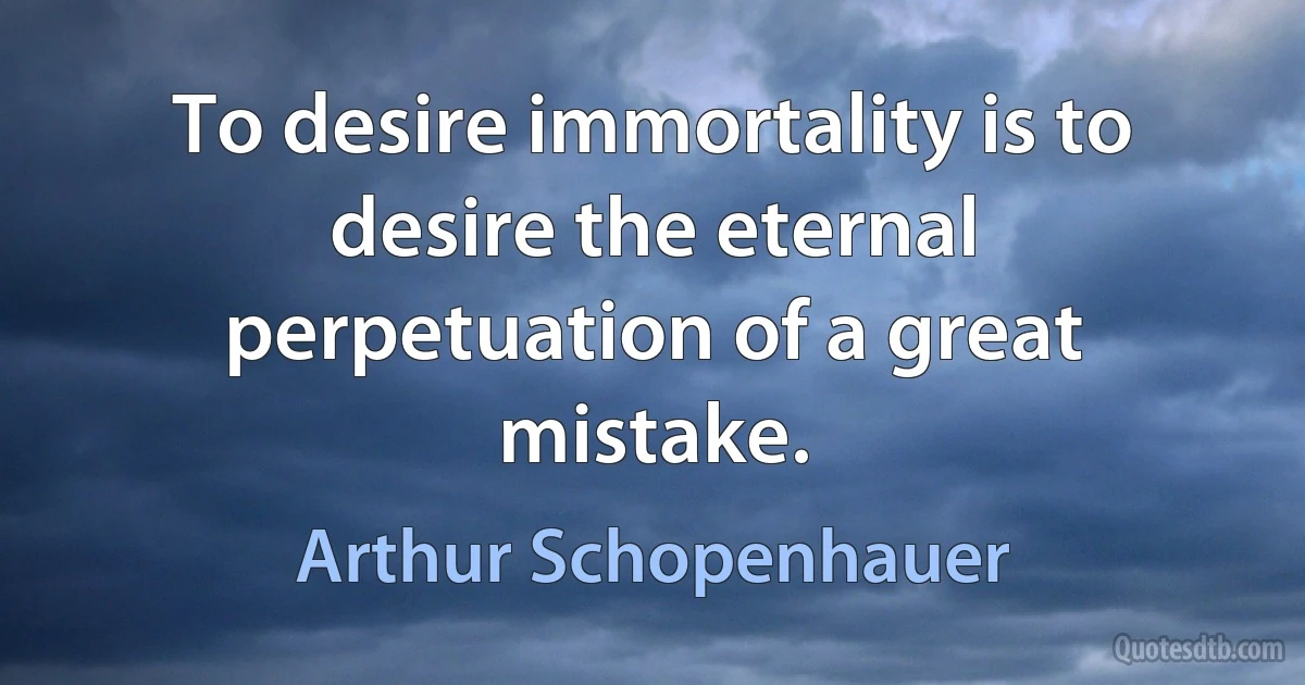 To desire immortality is to desire the eternal perpetuation of a great mistake. (Arthur Schopenhauer)