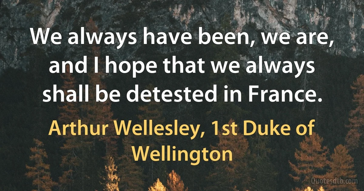 We always have been, we are, and I hope that we always shall be detested in France. (Arthur Wellesley, 1st Duke of Wellington)