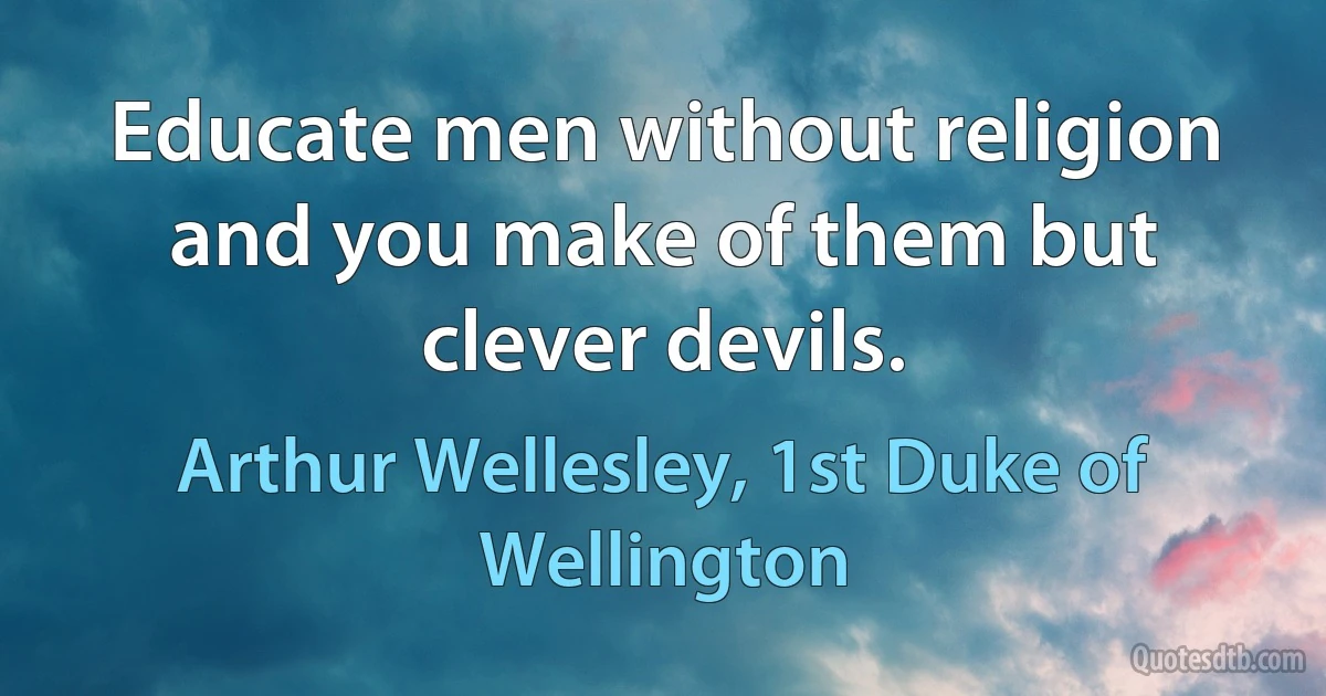 Educate men without religion and you make of them but clever devils. (Arthur Wellesley, 1st Duke of Wellington)