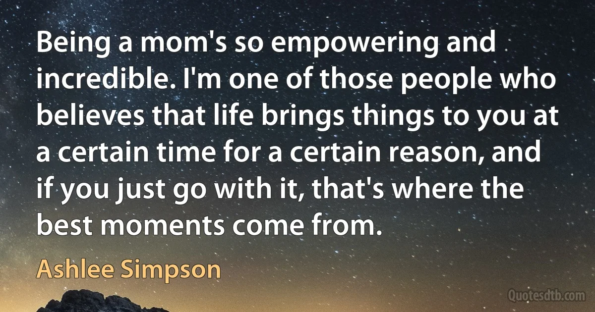 Being a mom's so empowering and incredible. I'm one of those people who believes that life brings things to you at a certain time for a certain reason, and if you just go with it, that's where the best moments come from. (Ashlee Simpson)