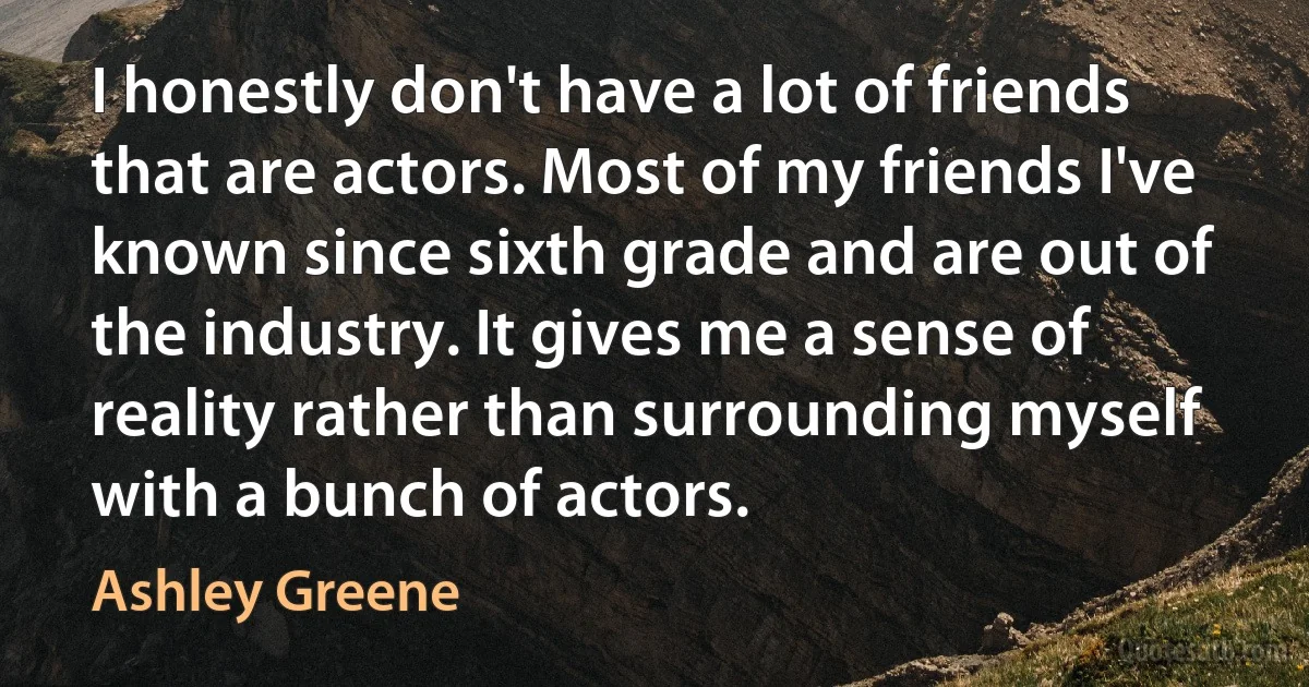 I honestly don't have a lot of friends that are actors. Most of my friends I've known since sixth grade and are out of the industry. It gives me a sense of reality rather than surrounding myself with a bunch of actors. (Ashley Greene)