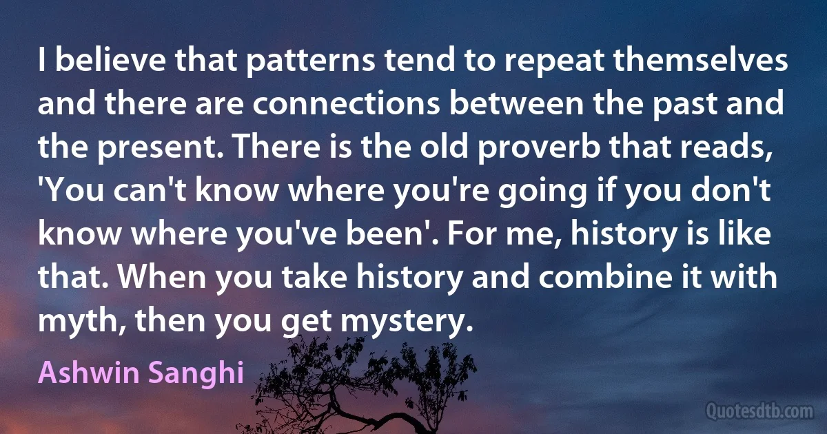 I believe that patterns tend to repeat themselves and there are connections between the past and the present. There is the old proverb that reads, 'You can't know where you're going if you don't know where you've been'. For me, history is like that. When you take history and combine it with myth, then you get mystery. (Ashwin Sanghi)