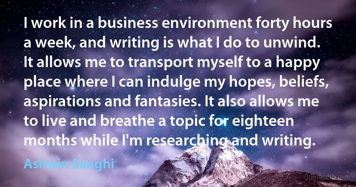 I work in a business environment forty hours a week, and writing is what I do to unwind. It allows me to transport myself to a happy place where I can indulge my hopes, beliefs, aspirations and fantasies. It also allows me to live and breathe a topic for eighteen months while I'm researching and writing. (Ashwin Sanghi)