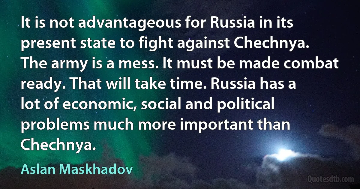 It is not advantageous for Russia in its present state to fight against Chechnya. The army is a mess. It must be made combat ready. That will take time. Russia has a lot of economic, social and political problems much more important than Chechnya. (Aslan Maskhadov)