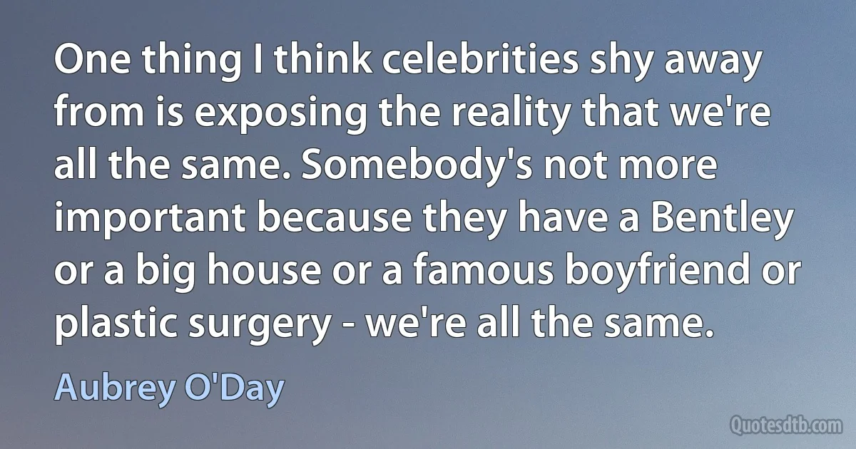 One thing I think celebrities shy away from is exposing the reality that we're all the same. Somebody's not more important because they have a Bentley or a big house or a famous boyfriend or plastic surgery - we're all the same. (Aubrey O'Day)