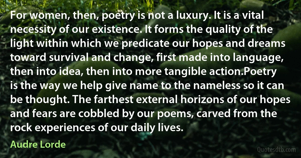 For women, then, poetry is not a luxury. It is a vital necessity of our existence. It forms the quality of the light within which we predicate our hopes and dreams toward survival and change, first made into language, then into idea, then into more tangible action.Poetry is the way we help give name to the nameless so it can be thought. The farthest external horizons of our hopes and fears are cobbled by our poems, carved from the rock experiences of our daily lives. (Audre Lorde)