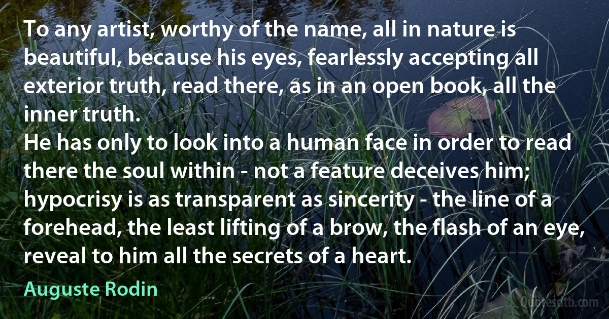 To any artist, worthy of the name, all in nature is beautiful, because his eyes, fearlessly accepting all exterior truth, read there, as in an open book, all the inner truth.
He has only to look into a human face in order to read there the soul within - not a feature deceives him; hypocrisy is as transparent as sincerity - the line of a forehead, the least lifting of a brow, the flash of an eye, reveal to him all the secrets of a heart. (Auguste Rodin)