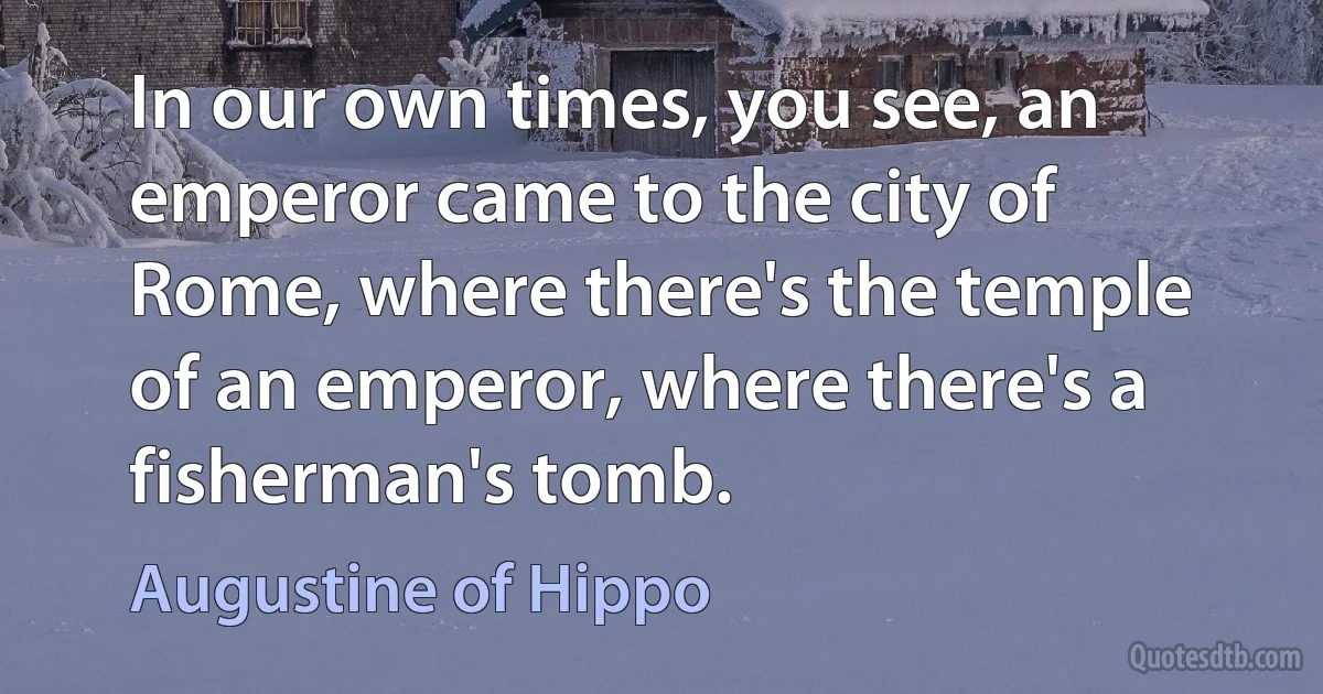 In our own times, you see, an emperor came to the city of Rome, where there's the temple of an emperor, where there's a fisherman's tomb. (Augustine of Hippo)