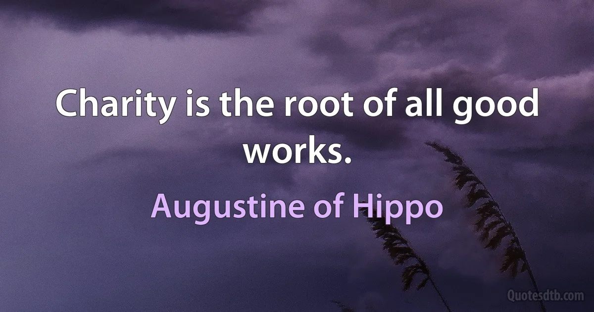 Charity is the root of all good works. (Augustine of Hippo)