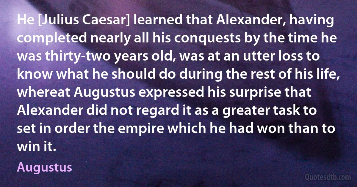 He [Julius Caesar] learned that Alexander, having completed nearly all his conquests by the time he was thirty-two years old, was at an utter loss to know what he should do during the rest of his life, whereat Augustus expressed his surprise that Alexander did not regard it as a greater task to set in order the empire which he had won than to win it. (Augustus)