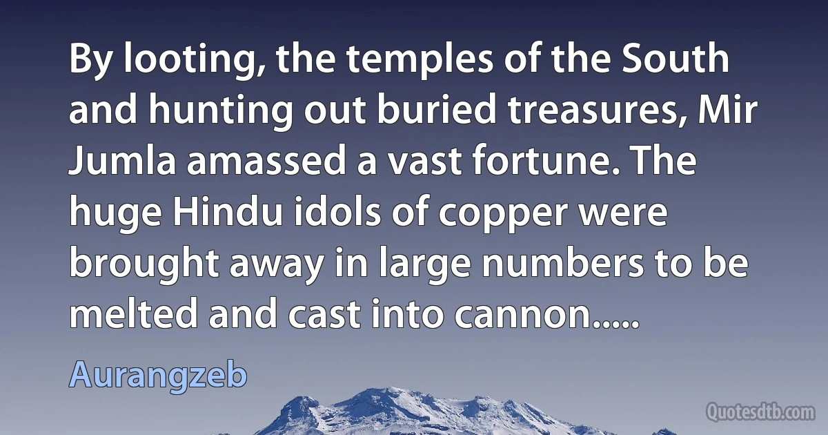 By looting, the temples of the South and hunting out buried treasures, Mir Jumla amassed a vast fortune. The huge Hindu idols of copper were brought away in large numbers to be melted and cast into cannon..... (Aurangzeb)