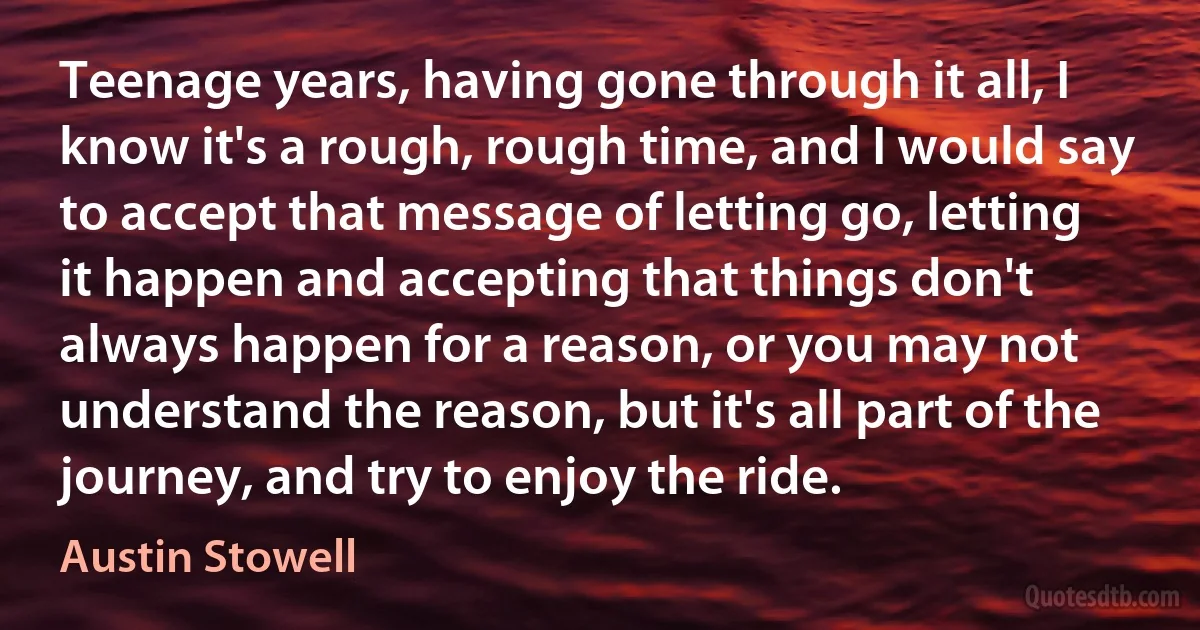 Teenage years, having gone through it all, I know it's a rough, rough time, and I would say to accept that message of letting go, letting it happen and accepting that things don't always happen for a reason, or you may not understand the reason, but it's all part of the journey, and try to enjoy the ride. (Austin Stowell)