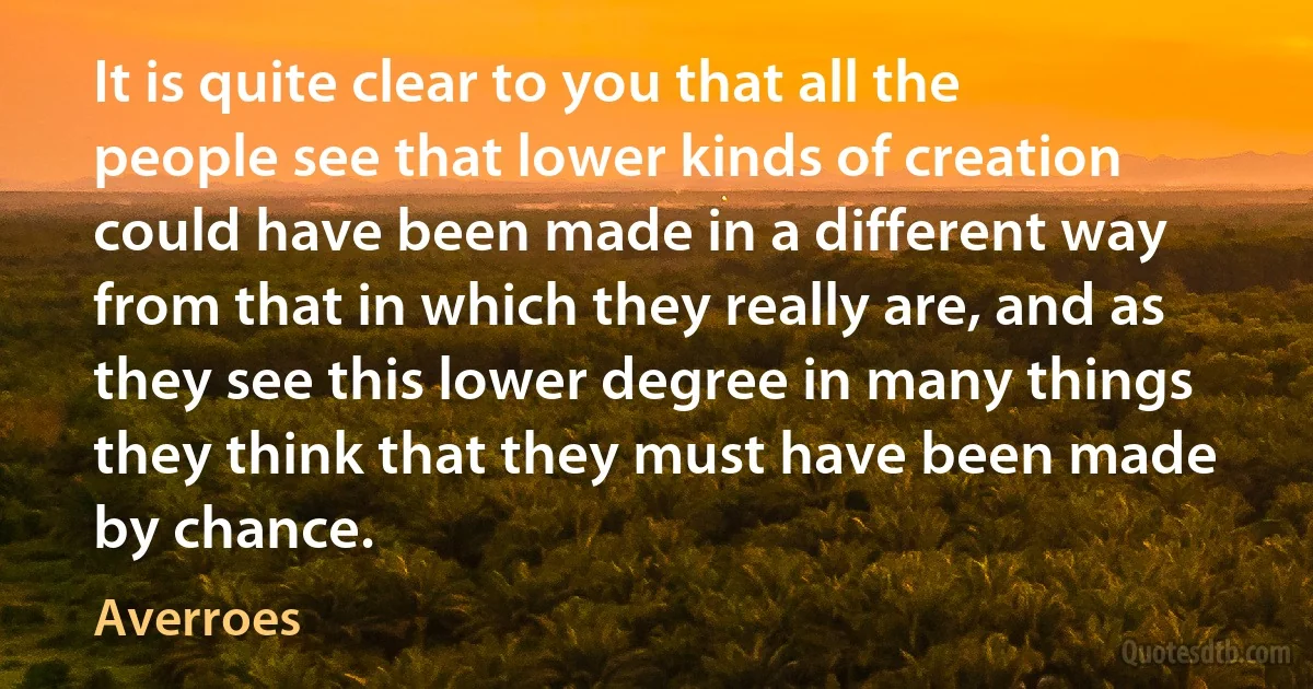 It is quite clear to you that all the people see that lower kinds of creation could have been made in a different way from that in which they really are, and as they see this lower degree in many things they think that they must have been made by chance. (Averroes)