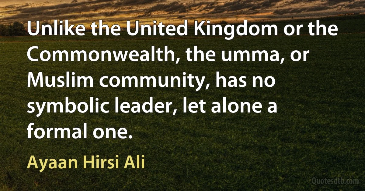 Unlike the United Kingdom or the Commonwealth, the umma, or Muslim community, has no symbolic leader, let alone a formal one. (Ayaan Hirsi Ali)