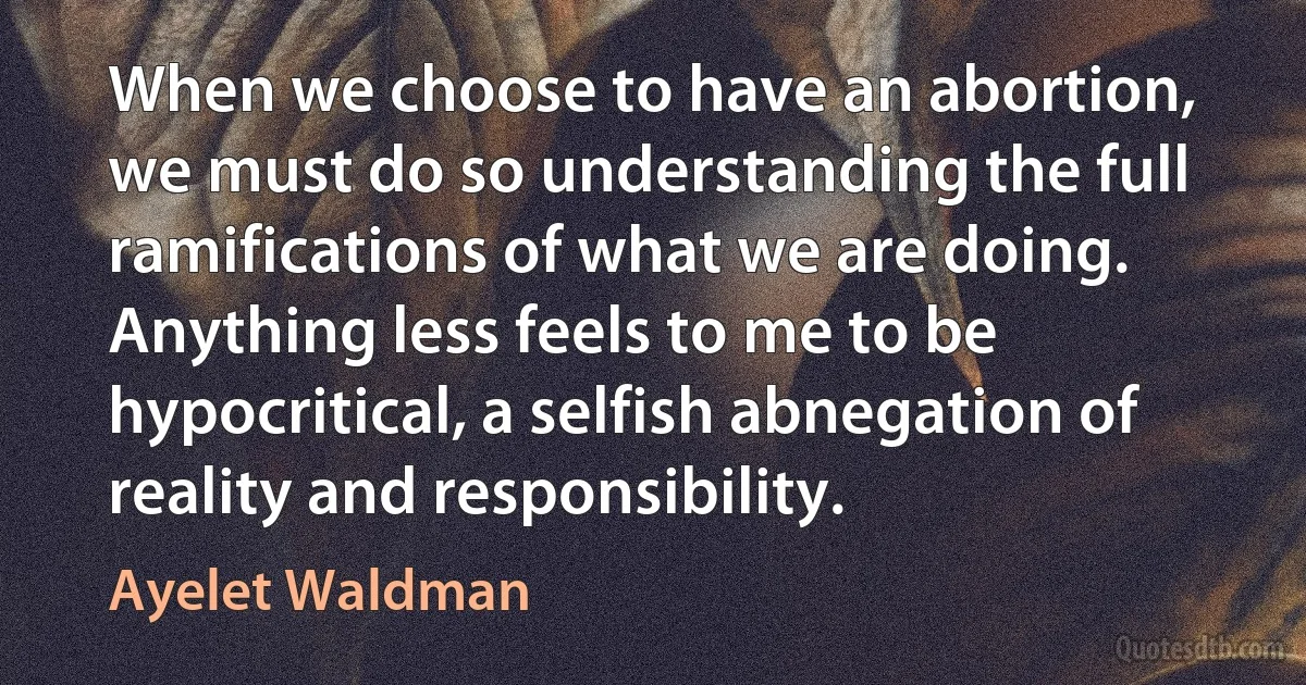 When we choose to have an abortion, we must do so understanding the full ramifications of what we are doing. Anything less feels to me to be hypocritical, a selfish abnegation of reality and responsibility. (Ayelet Waldman)