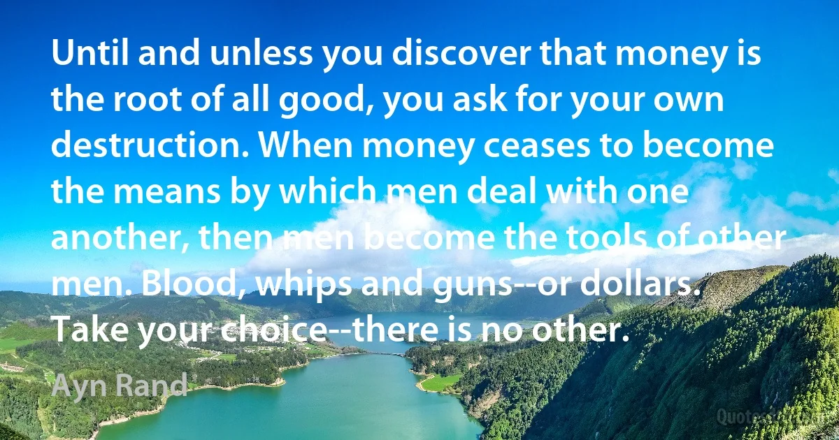 Until and unless you discover that money is the root of all good, you ask for your own destruction. When money ceases to become the means by which men deal with one another, then men become the tools of other men. Blood, whips and guns--or dollars. Take your choice--there is no other. (Ayn Rand)